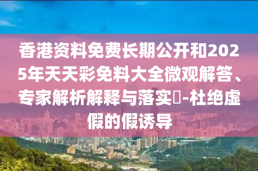 香港資料免費(fèi)長(zhǎng)期公開和2025年天天彩免料大全微觀解答、專家解析解釋與落實(shí)?-杜絕虛假的假誘導(dǎo)